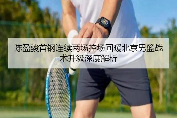 陈盈骏首钢连续两场控场回暖北京男篮战术升级深度解析